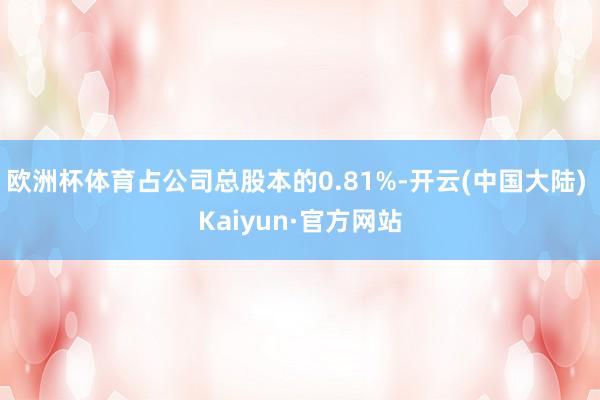 欧洲杯体育占公司总股本的0.81%-开云(中国大陆) Kaiyun·官方网站