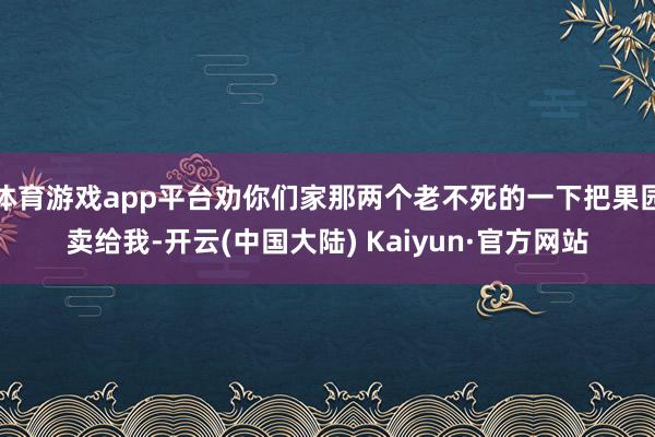 体育游戏app平台劝你们家那两个老不死的一下把果园卖给我-开云(中国大陆) Kaiyun·官方网站
