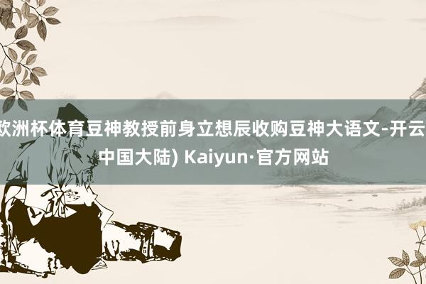 欧洲杯体育豆神教授前身立想辰收购豆神大语文-开云(中国大陆) Kaiyun·官方网站