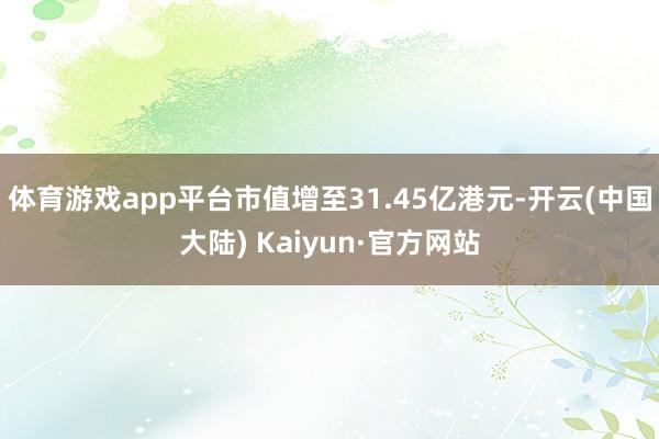 体育游戏app平台市值增至31.45亿港元-开云(中国大陆) Kaiyun·官方网站