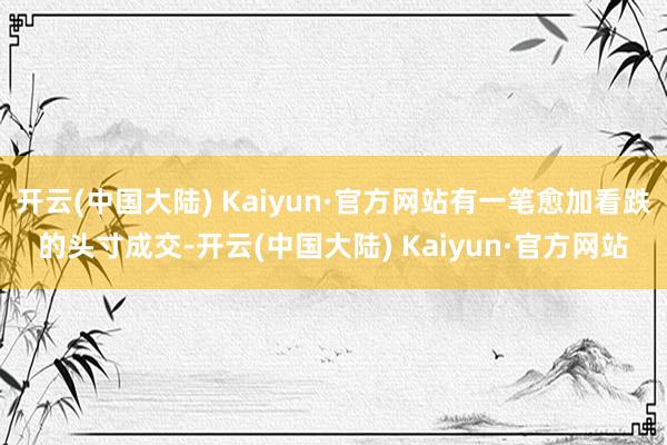 开云(中国大陆) Kaiyun·官方网站有一笔愈加看跌的头寸成交-开云(中国大陆) Kaiyun·官方网站