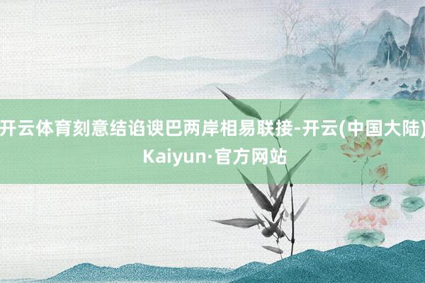 开云体育刻意结谄谀巴两岸相易联接-开云(中国大陆) Kaiyun·官方网站
