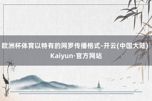 欧洲杯体育以特有的网罗传播格式-开云(中国大陆) Kaiyun·官方网站