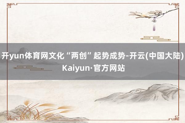 开yun体育网文化“两创”起势成势-开云(中国大陆) Kaiyun·官方网站