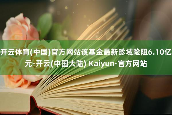 开云体育(中国)官方网站该基金最新畛域险阻6.10亿元-开云(中国大陆) Kaiyun·官方网站