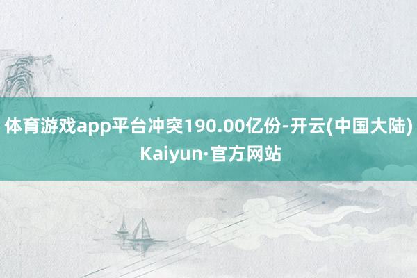 体育游戏app平台冲突190.00亿份-开云(中国大陆) Kaiyun·官方网站