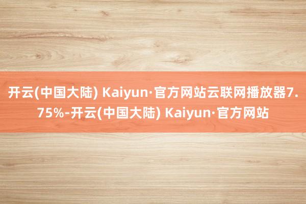 开云(中国大陆) Kaiyun·官方网站云联网播放器7.75%-开云(中国大陆) Kaiyun·官方网站