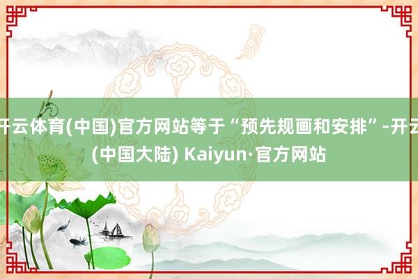 开云体育(中国)官方网站等于“预先规画和安排”-开云(中国大陆) Kaiyun·官方网站