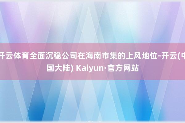 开云体育全面沉稳公司在海南市集的上风地位-开云(中国大陆) Kaiyun·官方网站