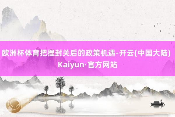 欧洲杯体育把捏封关后的政策机遇-开云(中国大陆) Kaiyun·官方网站