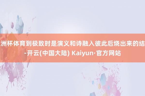 欧洲杯体育到极致时是演义和诗融入彼此后烧出来的结晶-开云(中国大陆) Kaiyun·官方网站