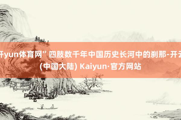 开yun体育网”四肢数千年中国历史长河中的刹那-开云(中国大陆) Kaiyun·官方网站