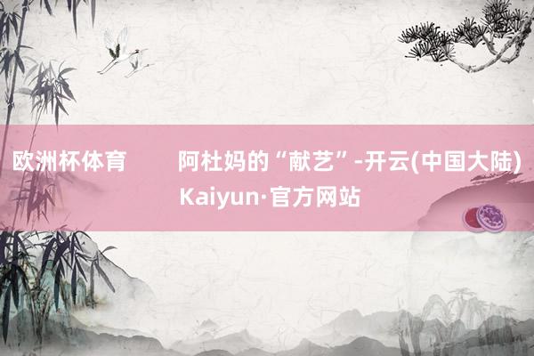 欧洲杯体育        阿杜妈的“献艺”-开云(中国大陆) Kaiyun·官方网站