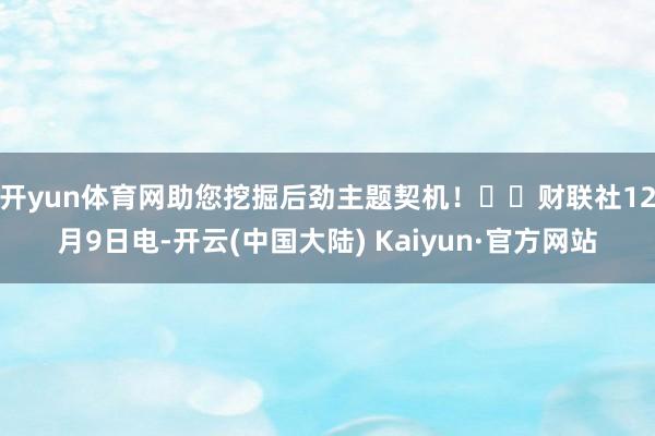 开yun体育网助您挖掘后劲主题契机！		　　财联社12月9日电-开云(中国大陆) Kaiyun·官方网站