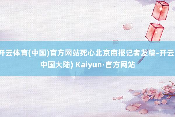 开云体育(中国)官方网站死心北京商报记者发稿-开云(中国大陆) Kaiyun·官方网站