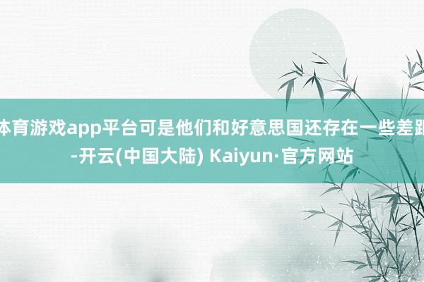 体育游戏app平台可是他们和好意思国还存在一些差距-开云(中国大陆) Kaiyun·官方网站