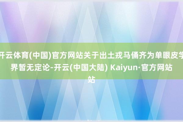 开云体育(中国)官方网站关于出土戎马俑齐为单眼皮学界暂无定论-开云(中国大陆) Kaiyun·官方网站