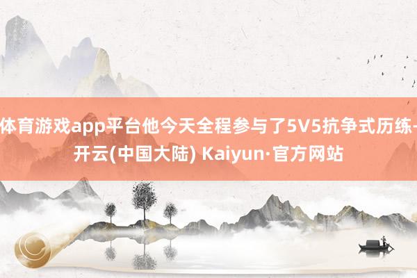 体育游戏app平台他今天全程参与了5V5抗争式历练-开云(中国大陆) Kaiyun·官方网站