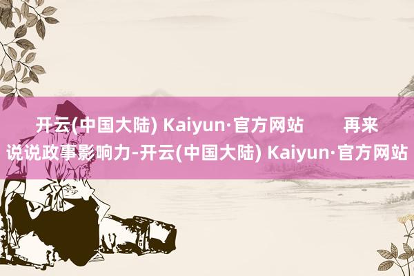 开云(中国大陆) Kaiyun·官方网站        再来说说政事影响力-开云(中国大陆) Kaiyun·官方网站
