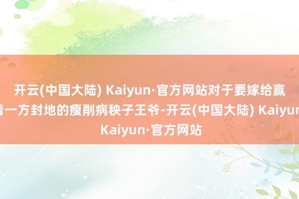 开云(中国大陆) Kaiyun·官方网站对于要嫁给赢允阿谁守着一方封地的瘦削病秧子王爷-开云(中国大陆) Kaiyun·官方网站