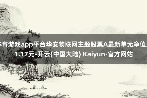 体育游戏app平台华安物联网主题股票A最新单元净值为1.17元-开云(中国大陆) Kaiyun·官方网站