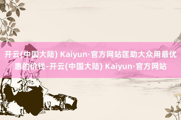 开云(中国大陆) Kaiyun·官方网站匡助大众用最优惠的价钱-开云(中国大陆) Kaiyun·官方网站