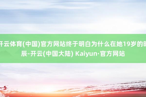开云体育(中国)官方网站终于明白为什么在她19岁的时辰-开云(中国大陆) Kaiyun·官方网站