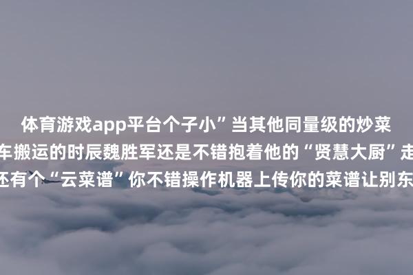 体育游戏app平台个子小”当其他同量级的炒菜机器东说念主还需要叉车搬运的时辰魏胜军还是不错抱着他的“贤慧大厨”走寰宇了更遑急的是它还有个“云菜谱”你不错操作机器上传你的菜谱让别东说念主复制你的滋味也不错下载别东说念主的菜谱复制别东说念主的滋味把菜谱上传等于把“滋味”保存魏胜军的炒菜机器东说念主不仅是个好“厨师”更是餐饮文化的“纪录簿”用科技传承中华餐饮文化这让他愈加服气我方的业绩有道理差 发布于：