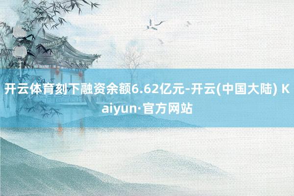 开云体育刻下融资余额6.62亿元-开云(中国大陆) Kaiyun·官方网站