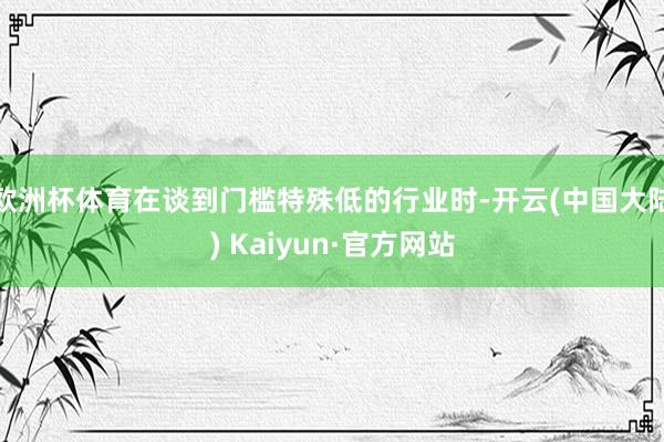 欧洲杯体育在谈到门槛特殊低的行业时-开云(中国大陆) Kaiyun·官方网站