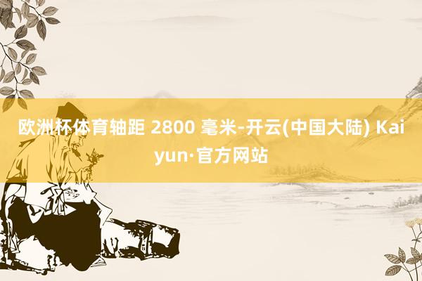 欧洲杯体育轴距 2800 毫米-开云(中国大陆) Kaiyun·官方网站