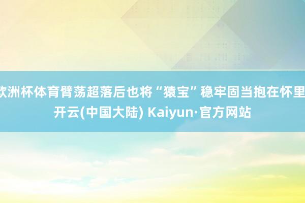 欧洲杯体育臂荡超落后也将“猿宝”稳牢固当抱在怀里-开云(中国大陆) Kaiyun·官方网站