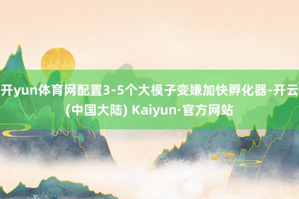 开yun体育网配置3-5个大模子变嫌加快孵化器-开云(中国大陆) Kaiyun·官方网站