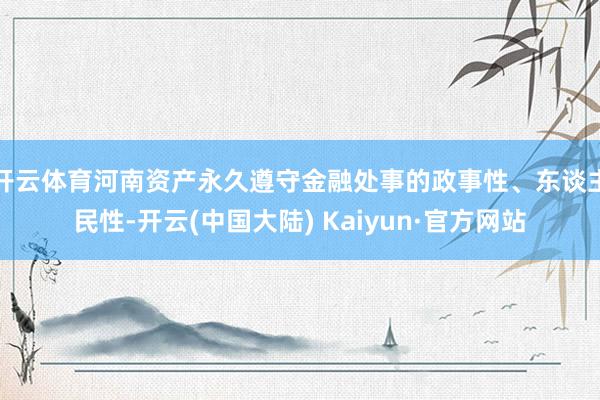 开云体育河南资产永久遵守金融处事的政事性、东谈主民性-开云(中国大陆) Kaiyun·官方网站