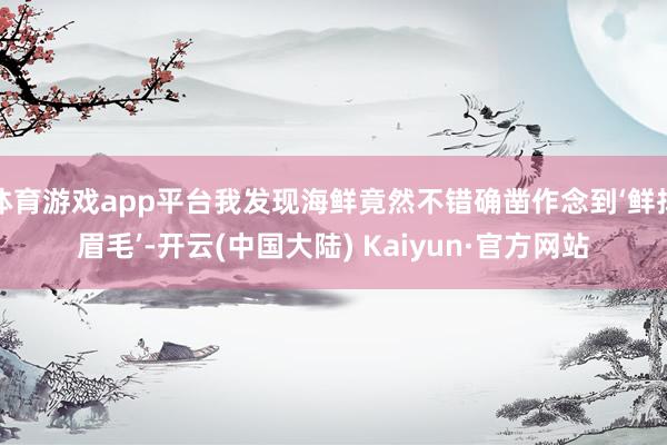 体育游戏app平台我发现海鲜竟然不错确凿作念到‘鲜掉眉毛’-开云(中国大陆) Kaiyun·官方网站