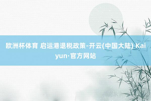 欧洲杯体育 　　启运港退税政策-开云(中国大陆) Kaiyun·官方网站