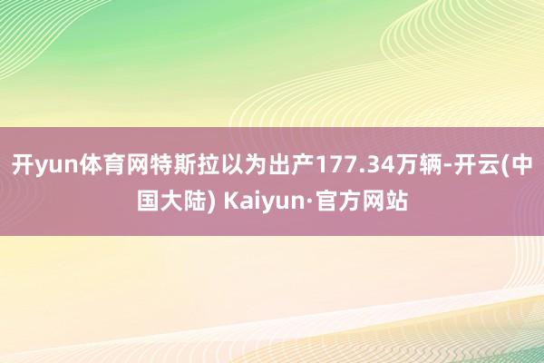 开yun体育网特斯拉以为出产177.34万辆-开云(中国大陆) Kaiyun·官方网站