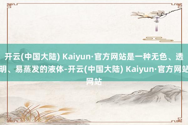 开云(中国大陆) Kaiyun·官方网站是一种无色、透明、易蒸发的液体-开云(中国大陆) Kaiyun·官方网站