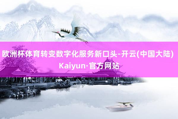 欧洲杯体育转变数字化服务新口头-开云(中国大陆) Kaiyun·官方网站