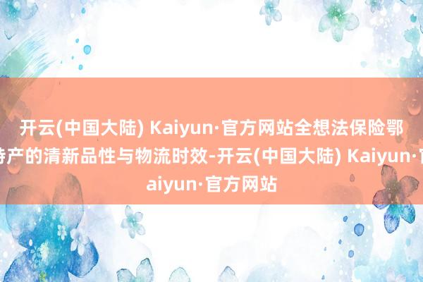 开云(中国大陆) Kaiyun·官方网站全想法保险鄂尔多斯特产的清新品性与物流时效-开云(中国大陆) Kaiyun·官方网站
