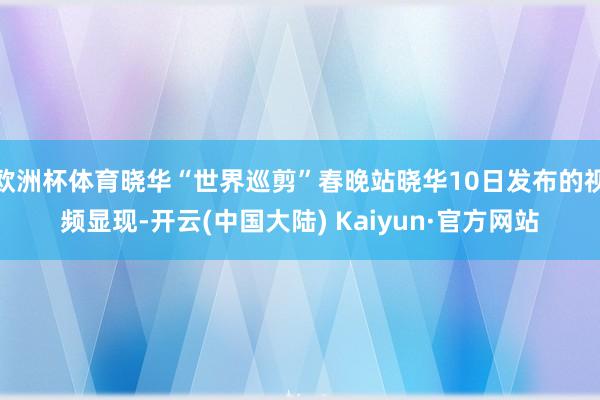 欧洲杯体育晓华“世界巡剪”春晚站晓华10日发布的视频显现-开云(中国大陆) Kaiyun·官方网站