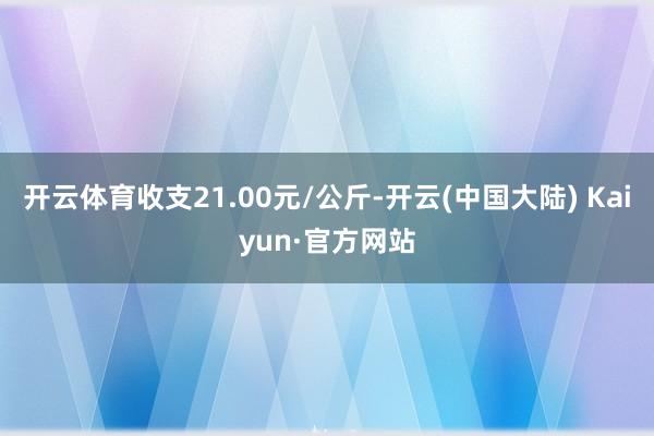 开云体育收支21.00元/公斤-开云(中国大陆) Kaiyun·官方网站