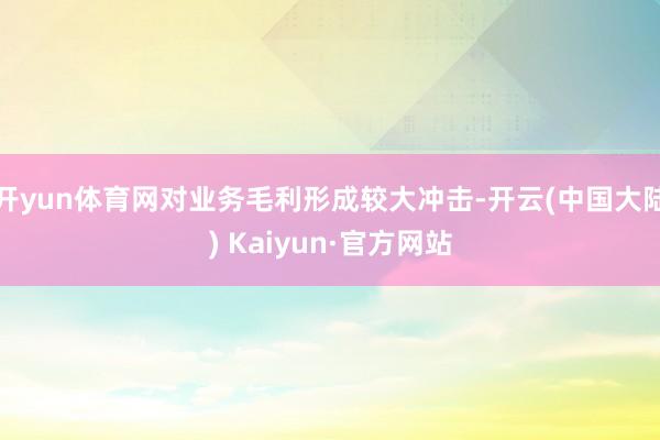 开yun体育网对业务毛利形成较大冲击-开云(中国大陆) Kaiyun·官方网站