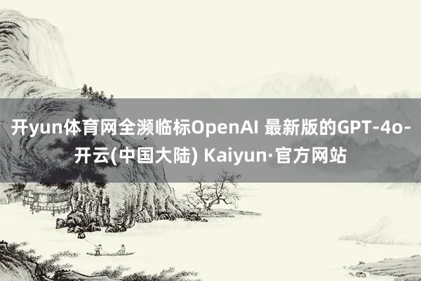 开yun体育网全濒临标OpenAI 最新版的GPT-4o-开云(中国大陆) Kaiyun·官方网站
