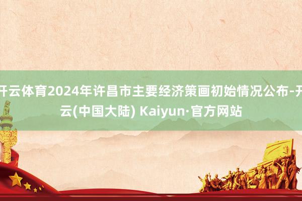 开云体育2024年许昌市主要经济策画初始情况公布-开云(中国大陆) Kaiyun·官方网站