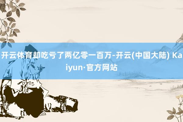 开云体育却吃亏了两亿零一百万-开云(中国大陆) Kaiyun·官方网站
