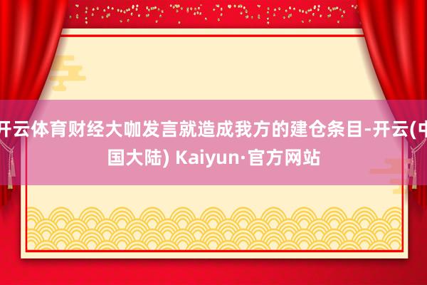 开云体育财经大咖发言就造成我方的建仓条目-开云(中国大陆) Kaiyun·官方网站