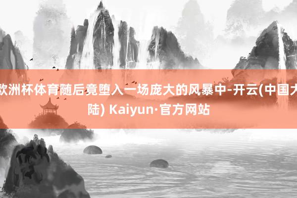 欧洲杯体育随后竟堕入一场庞大的风暴中-开云(中国大陆) Kaiyun·官方网站