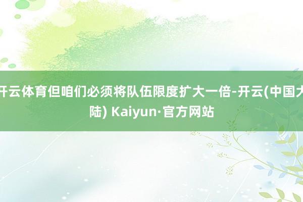 开云体育但咱们必须将队伍限度扩大一倍-开云(中国大陆) Kaiyun·官方网站