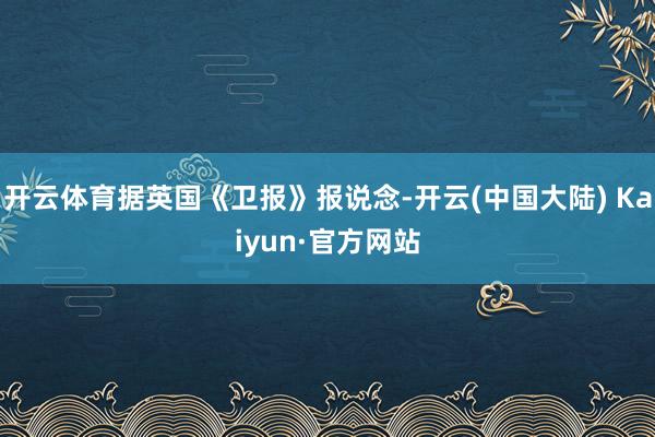 开云体育据英国《卫报》报说念-开云(中国大陆) Kaiyun·官方网站